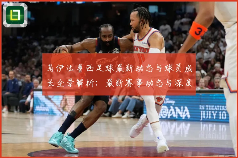 乌伊法鲁西足球最新动态与球员成长全景解析：最新赛事动态与深度分析