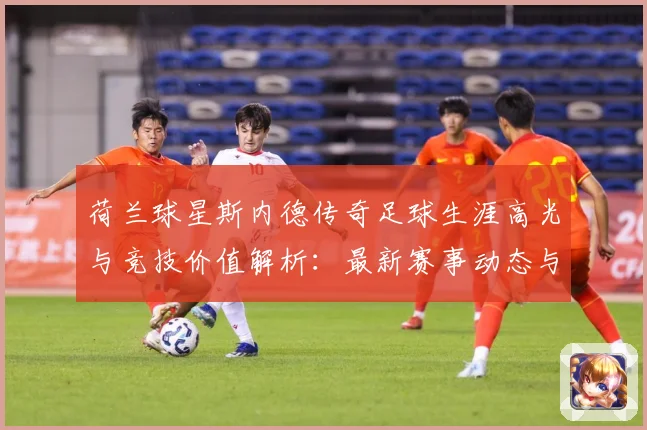 荷兰球星斯内德传奇足球生涯高光与竞技价值解析：最新赛事动态与深度分析