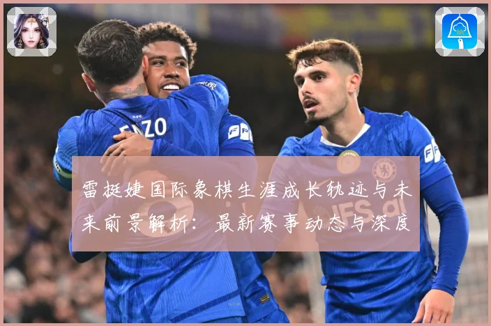 雷挺婕国际象棋生涯成长轨迹与未来前景解析：最新赛事动态与深度分析