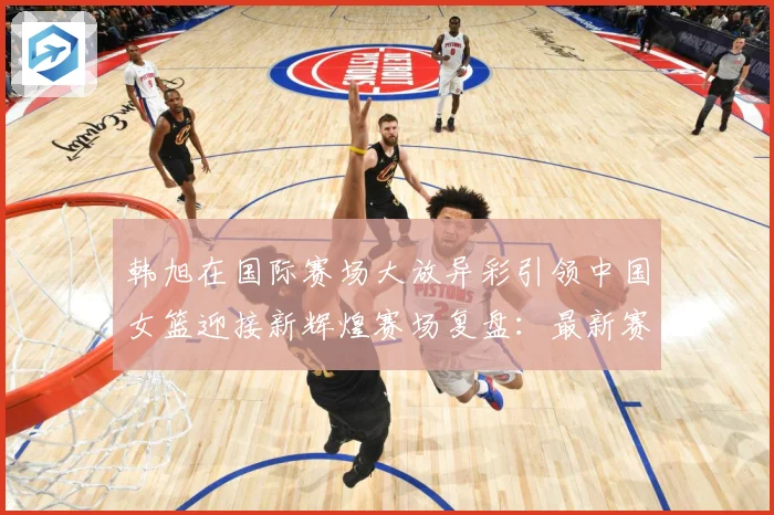 韩旭在国际赛场大放异彩引领中国女篮迎接新辉煌赛场复盘：最新赛事动态与深度分析