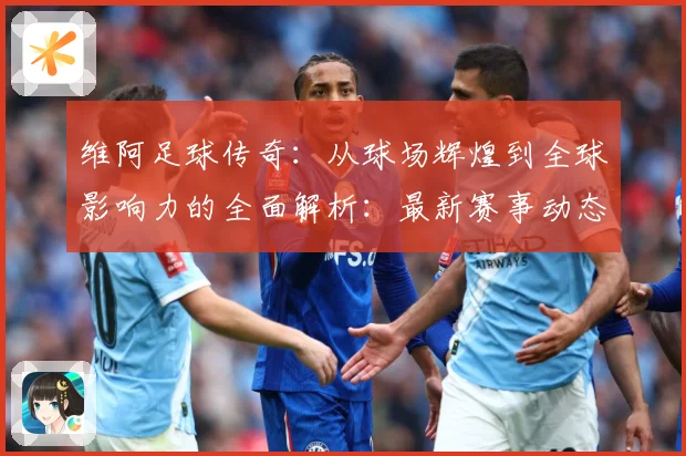 维阿足球传奇：从球场辉煌到全球影响力的全面解析：最新赛事动态与深度分析