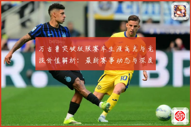 万吉鲁突破极限赛车生涯高光与竞技价值解析：最新赛事动态与深度分析