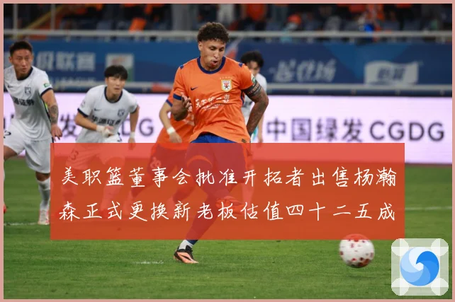 美职篮董事会批准开拓者出售杨瀚森正式更换新老板估值四十二五成长观察：最新赛事动态与深度分析