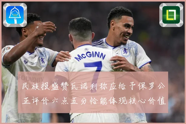 民族报盛赞瓦诺利称应给予保罗公正评价六点五分恰能体现核心价值战术观察：最新赛事动态与深度分析