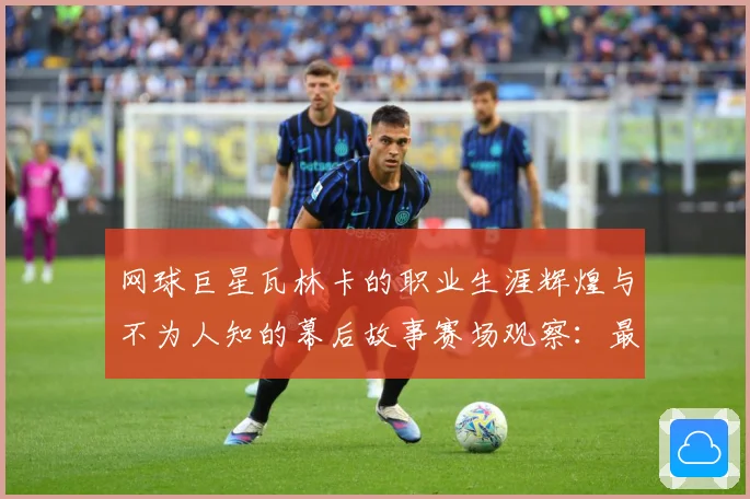 网球巨星瓦林卡的职业生涯辉煌与不为人知的幕后故事赛场观察：最新赛事动态与深度分析