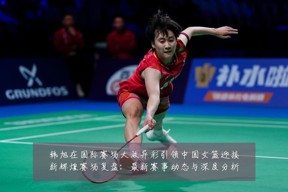 韩旭在国际赛场大放异彩引领中国女篮迎接新辉煌赛场复盘:最新赛事动态与深度分析
