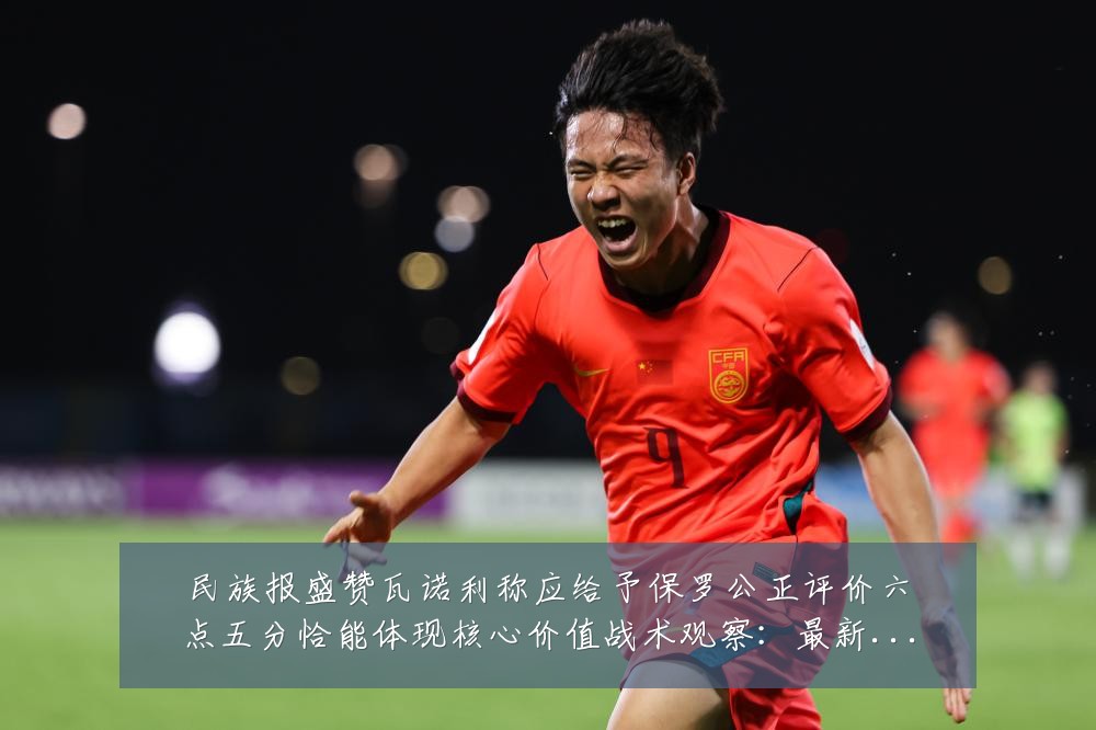 民族报盛赞瓦诺利称应给予保罗公正评价六点五分恰能体现核心价值战术观察:最新赛事动态与深度分析