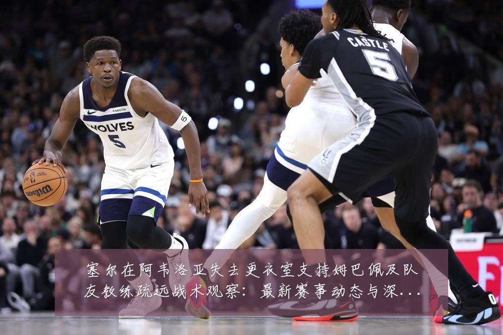 塞尔在阿韦洛亚失去更衣室支持姆巴佩及队友教练疏远战术观察：最新赛事动态与深度分析