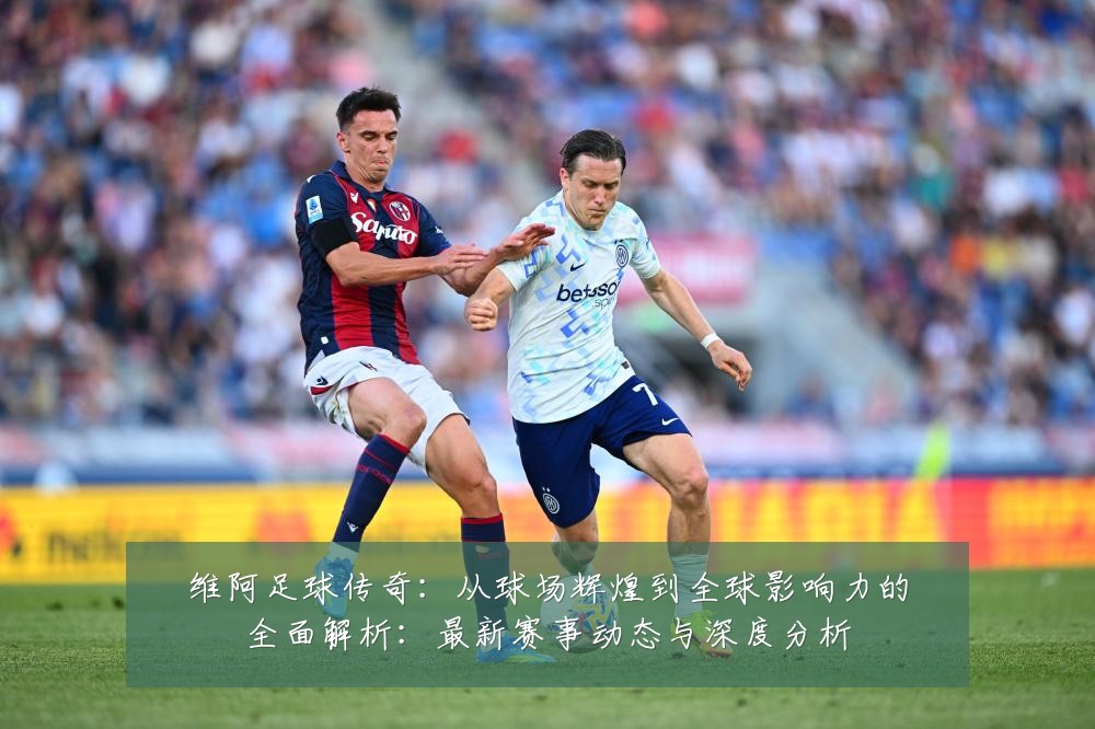 维阿足球传奇:从球场辉煌到全球影响力的全面解析:最新赛事动态与深度分析